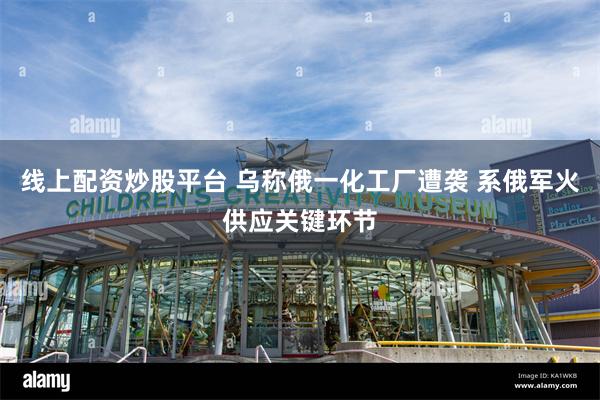 线上配资炒股平台 乌称俄一化工厂遭袭 系俄军火供应关键环节