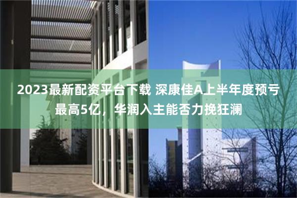 2023最新配资平台下载 深康佳A上半年度预亏最高5亿，华润入主能否力挽狂澜
