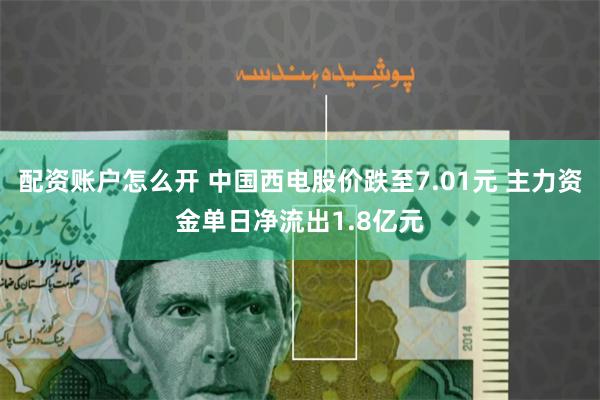配资账户怎么开 中国西电股价跌至7.01元 主力资金单日净流出1.8亿元