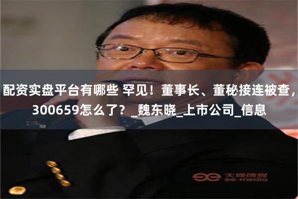 配资实盘平台有哪些 罕见！董事长、董秘接连被查，300659怎么了？_魏东晓_上市公司_信息