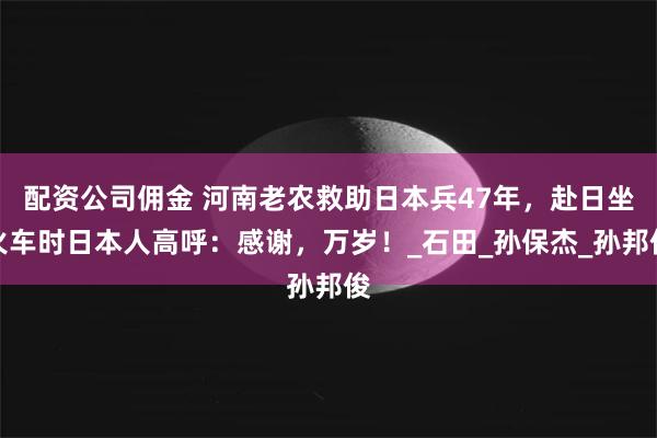 配资公司佣金 河南老农救助日本兵47年，赴日坐火车时日本人高呼：感谢，万岁！_石田_孙保杰_孙邦俊