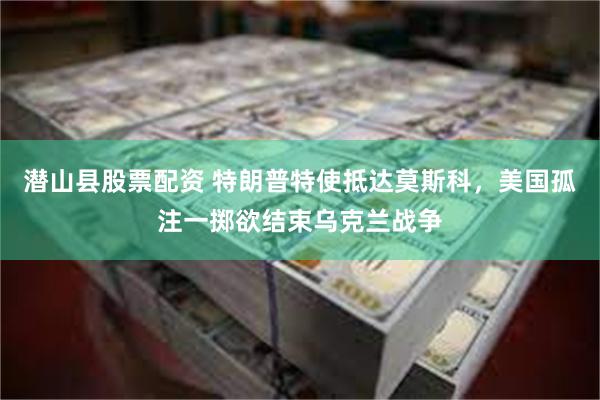 潜山县股票配资 特朗普特使抵达莫斯科，美国孤注一掷欲结束乌克兰战争