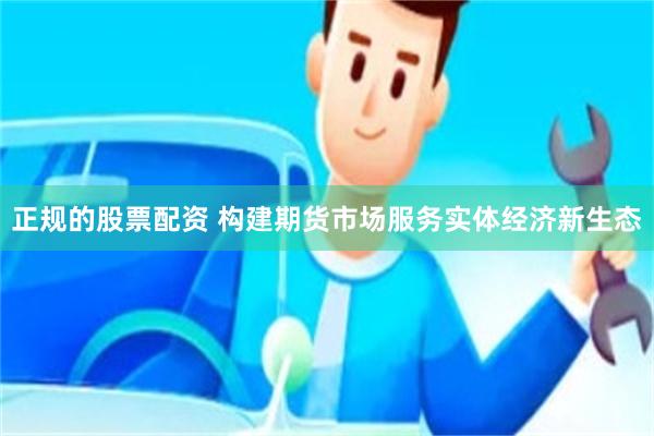 正规的股票配资 构建期货市场服务实体经济新生态
