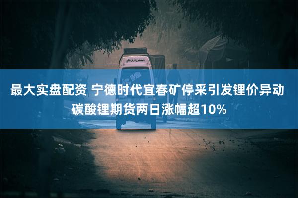 最大实盘配资 宁德时代宜春矿停采引发锂价异动 碳酸锂期货两日涨幅超10%