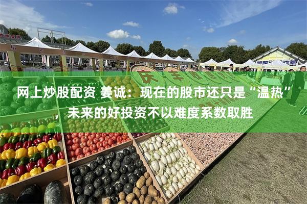 网上炒股配资 姜诚：现在的股市还只是“温热”，未来的好投资不以难度系数取胜