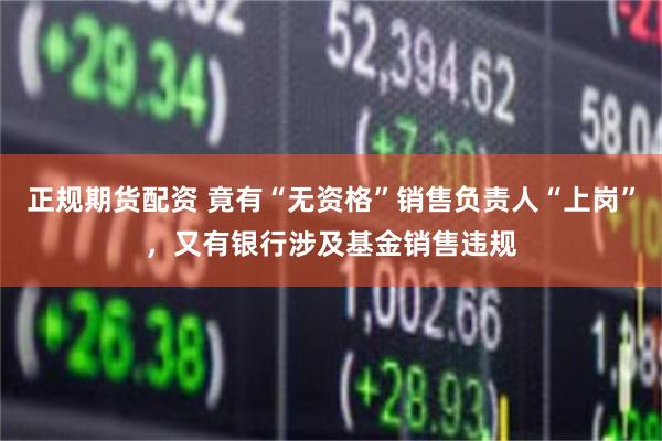 正规期货配资 竟有“无资格”销售负责人“上岗”，又有银行涉及基金销售违规