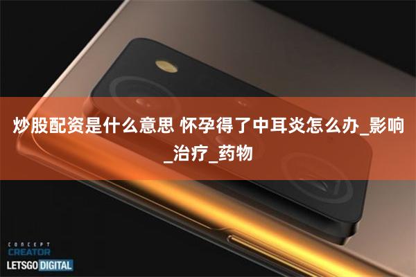 炒股配资是什么意思 怀孕得了中耳炎怎么办_影响_治疗_药物