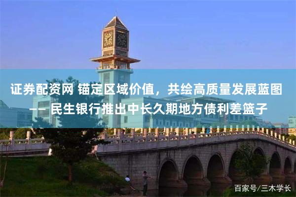 证券配资网 锚定区域价值，共绘高质量发展蓝图 —— 民生银行推出中长久期地方债利差篮子