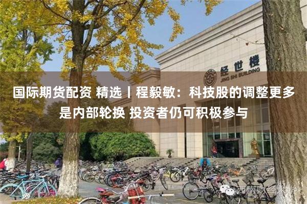 国际期货配资 精选丨程毅敏：科技股的调整更多是内部轮换 投资者仍可积极参与
