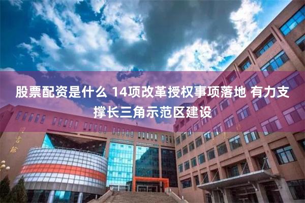 股票配资是什么 14项改革授权事项落地 有力支撑长三角示范区建设