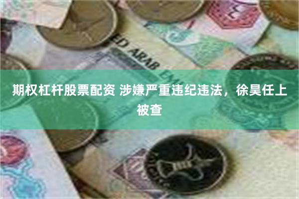 期权杠杆股票配资 涉嫌严重违纪违法，徐昊任上被查